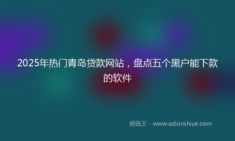 2025年热门青岛贷款网站，盘点五个黑户能下款的软件
