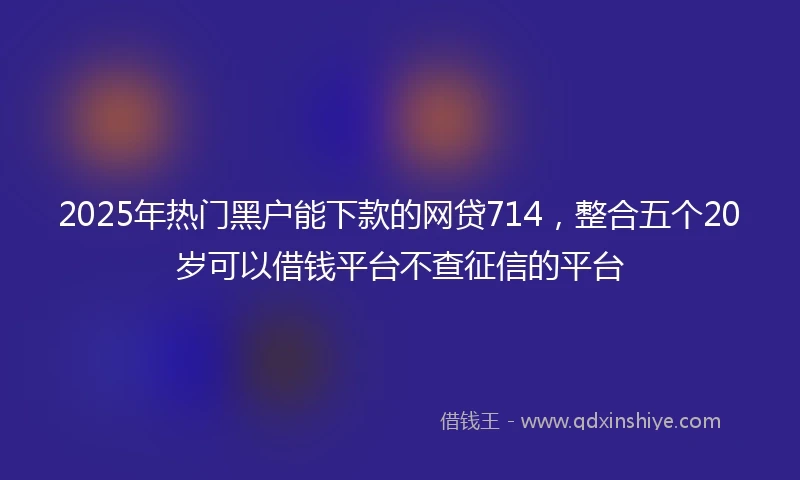 2025年热门黑户能下款的网贷714，整合五个20岁可以借钱平台不查征信的平台