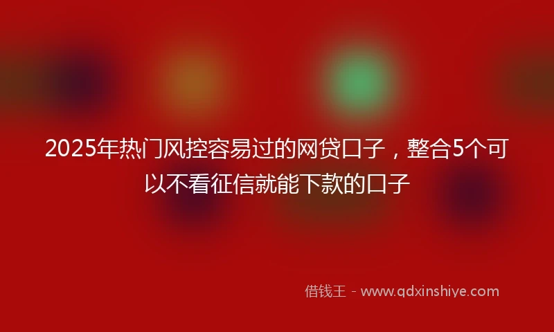 2025年热门风控容易过的网贷口子，整合5个可以不看征信就能下款的口子