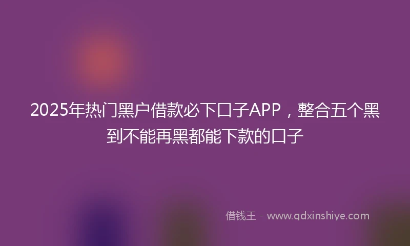 2025年热门黑户借款必下口子APP，整合五个黑到不能再黑都能下款的口子
