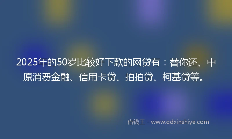 2025年的50岁比较好下款的网贷有：替你还、中原消费金融、信用卡贷、拍拍贷、柯基贷等。