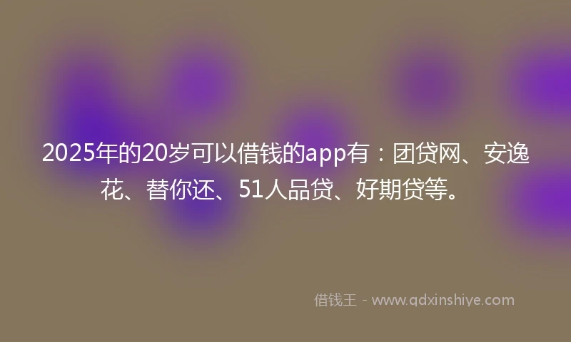 2025年的20岁可以借钱的app有：团贷网、安逸花、替你还、51人品贷、好期贷等。