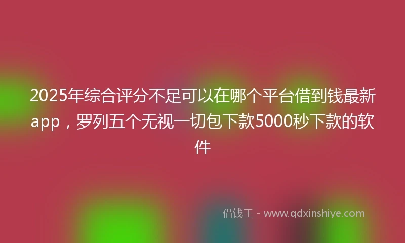 2025年综合评分不足可以在哪个平台借到钱最新app，罗列五个无视一切包下款5000秒下款的软件