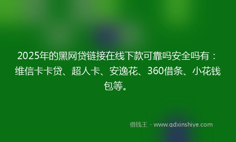 2025年的黑网贷链接在线下款可靠吗安全吗有：维信卡卡贷、超人卡、安逸花、360借条、小花钱包等。