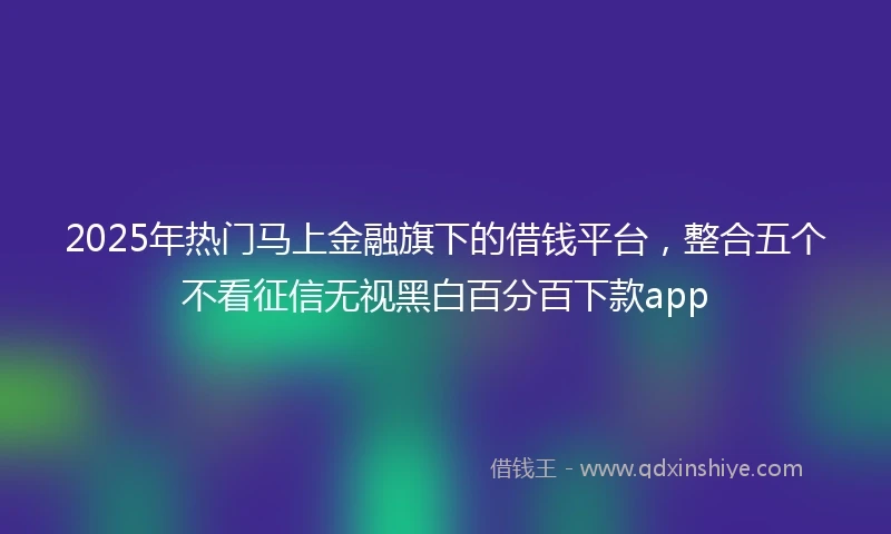 2025年热门马上金融旗下的借钱平台，整合五个不看征信无视黑白百分百下款app