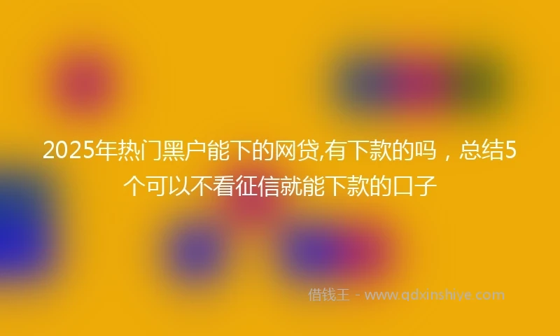 2025年热门黑户能下的网贷,有下款的吗，总结5个可以不看征信就能下款的口子