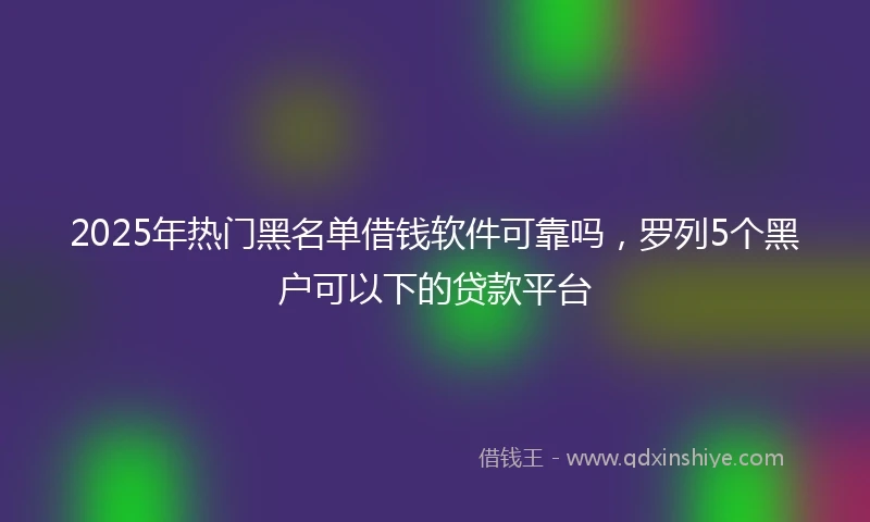2025年热门黑名单借钱软件可靠吗，罗列5个黑户可以下的贷款平台