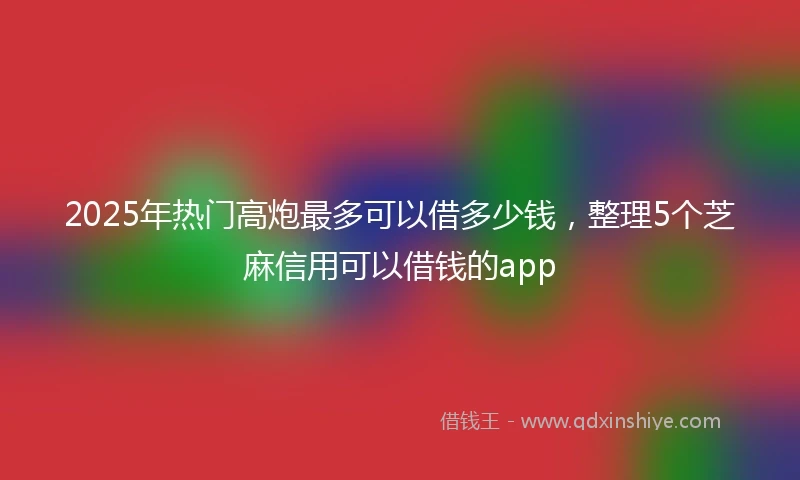 2025年热门高炮最多可以借多少钱，整理5个芝麻信用可以借钱的app