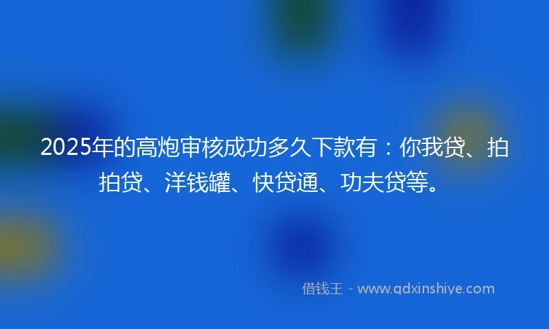 2025年的高炮审核成功多久下款有：你我贷、拍拍贷、洋钱罐、快贷通、功夫贷等。