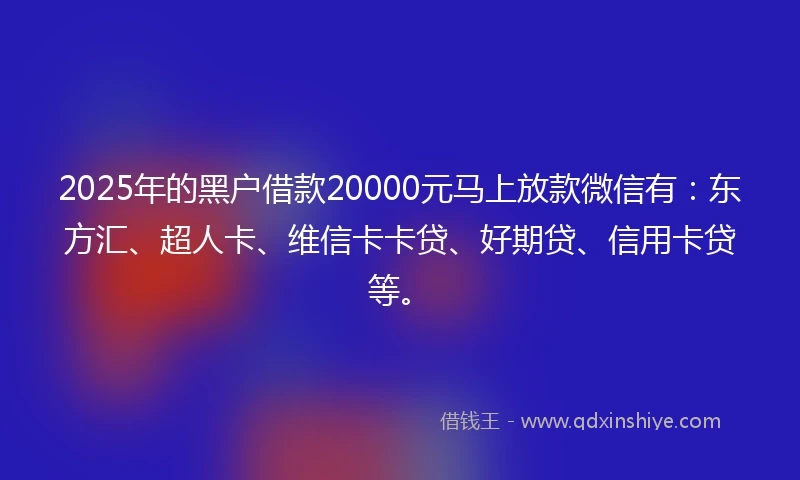2025年的黑户借款20000元马上放款微信有：东方汇、超人卡、维信卡卡贷、好期贷、信用卡贷等。