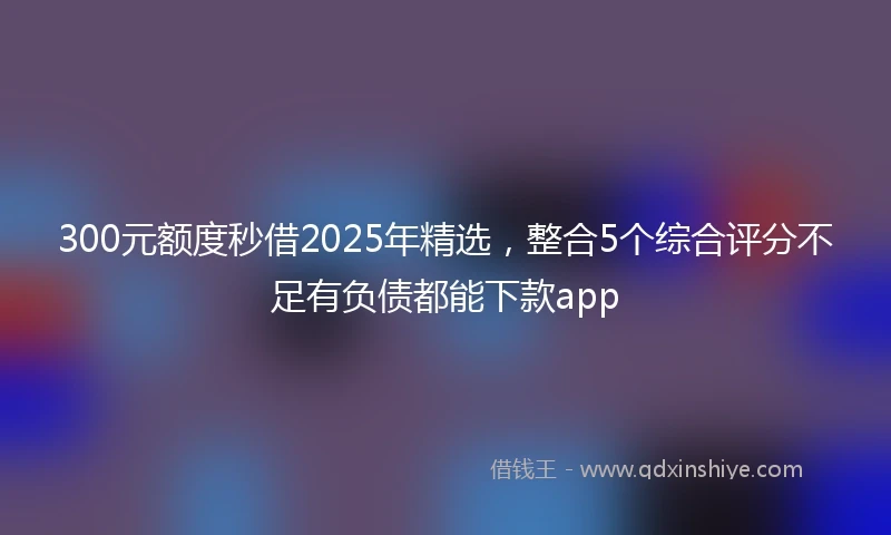 300元额度秒借2025年精选，整合5个综合评分不足有负债都能下款app