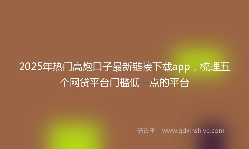 2025年热门高炮口子最新链接下载app,梳理五个网贷平台门槛低一点的平台