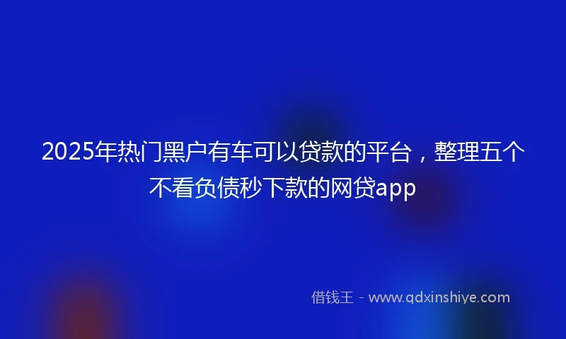 2025年热门黑户有车可以贷款的平台，整理五个不看负债秒下款的网贷app
