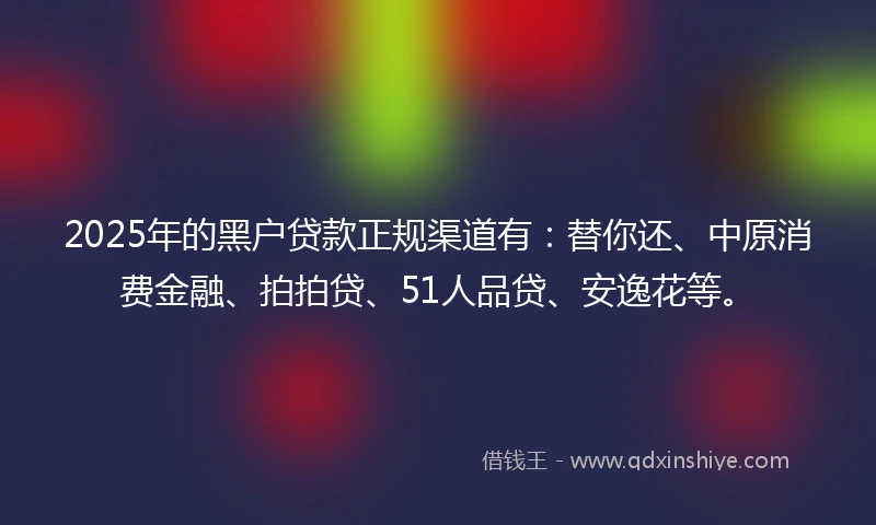 2025年的黑户贷款正规渠道有：替你还、中原消费金融、拍拍贷、51人品贷、安逸花等。