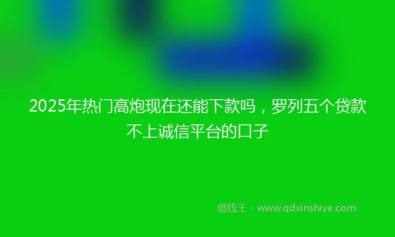 2025年热门高炮现在还能下款吗，罗列五个贷款不上诚信平台的口子