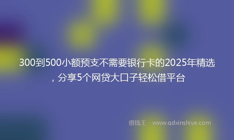 300到500小额预支不需要银行卡的2025年精选，分享5个网贷大口子轻松借平台