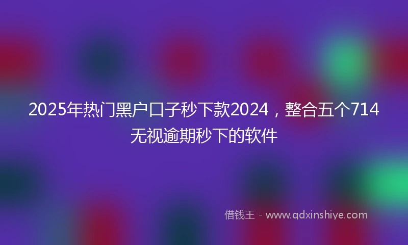 2025年热门黑户口子秒下款2024，整合五个714无视逾期秒下的软件