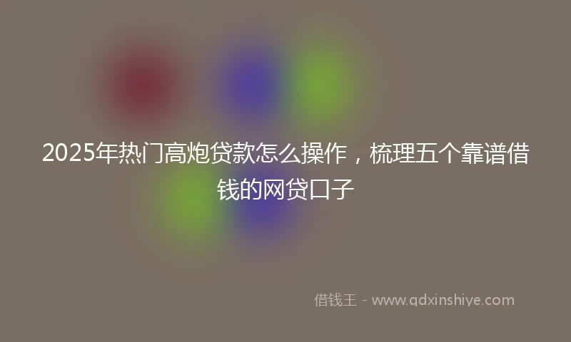 2025年热门高炮贷款怎么操作，梳理五个靠谱借钱的网贷口子
