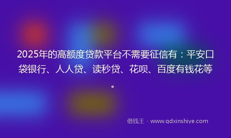 2025年的高额度贷款平台不需要征信有：平安口袋银行、人人贷、读秒贷、花呗、百度有钱花等。