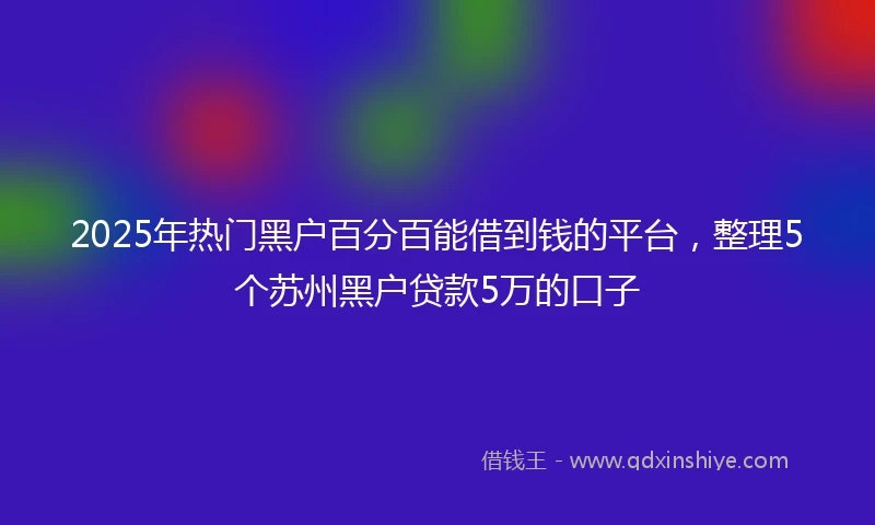 2025年热门黑户百分百能借到钱的平台，整理5个苏州黑户贷款5万的口子