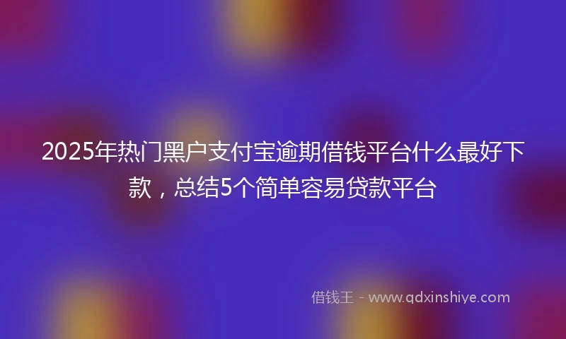 2025年热门黑户支付宝逾期借钱平台什么最好下款，总结5个简单容易贷款平台