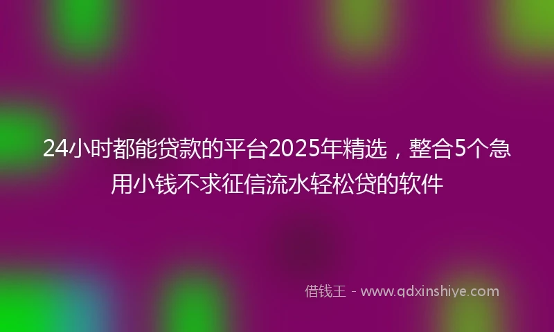24小时都能贷款的平台2025年精选，整合5个急用小钱不求征信流水轻松贷的软件