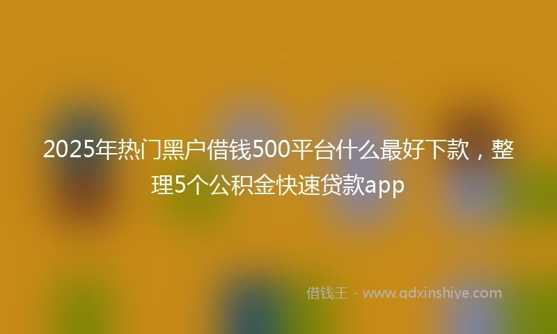 2025年热门黑户借钱500平台什么最好下款，整理5个公积金快速贷款app