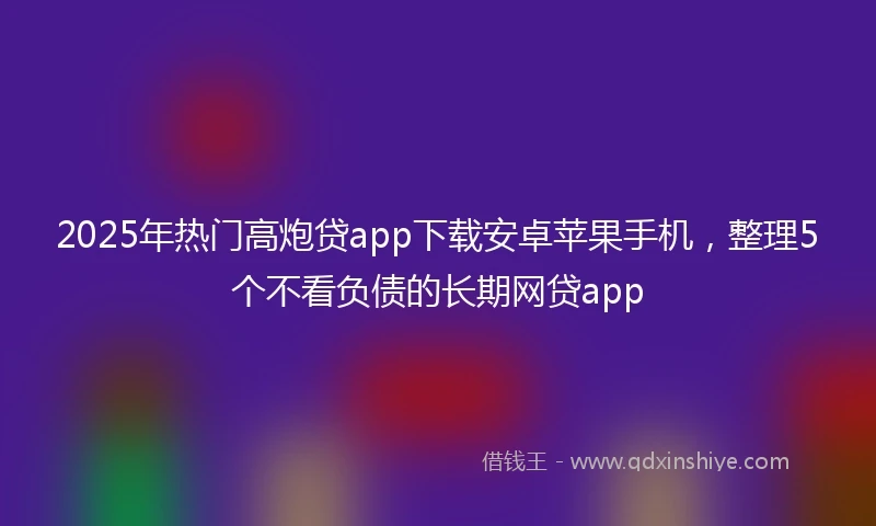 2025年热门高炮贷app下载安卓苹果手机，整理5个不看负债的长期网贷app