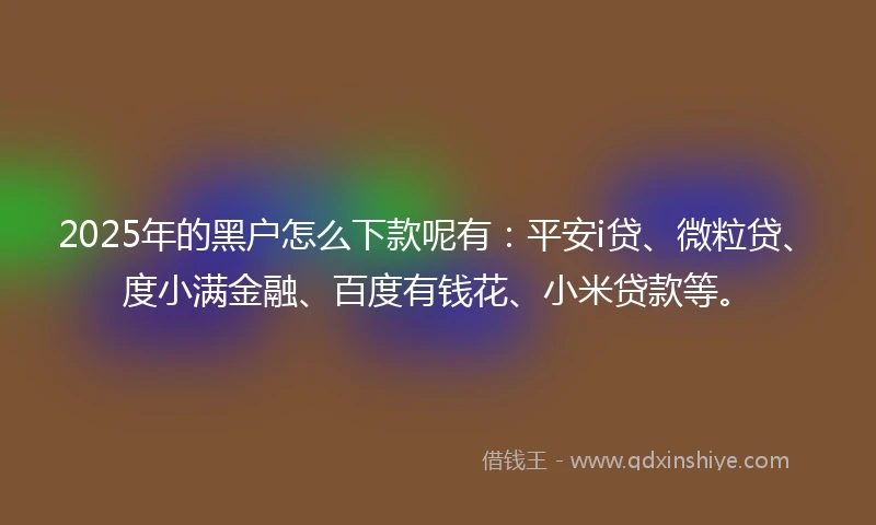 2025年的黑户怎么下款呢有：平安i贷、微粒贷、度小满金融、百度有钱花、小米贷款等。