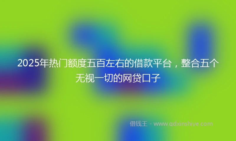 2025年热门额度五百左右的借款平台，整合五个无视一切的网贷口子