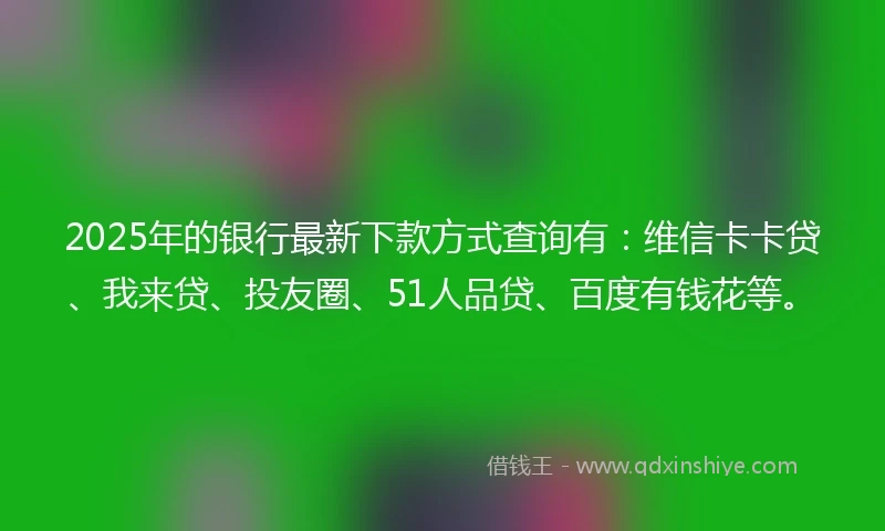 2025年的银行最新下款方式查询有：维信卡卡贷、我来贷、投友圈、51人品贷、百度有钱花等。