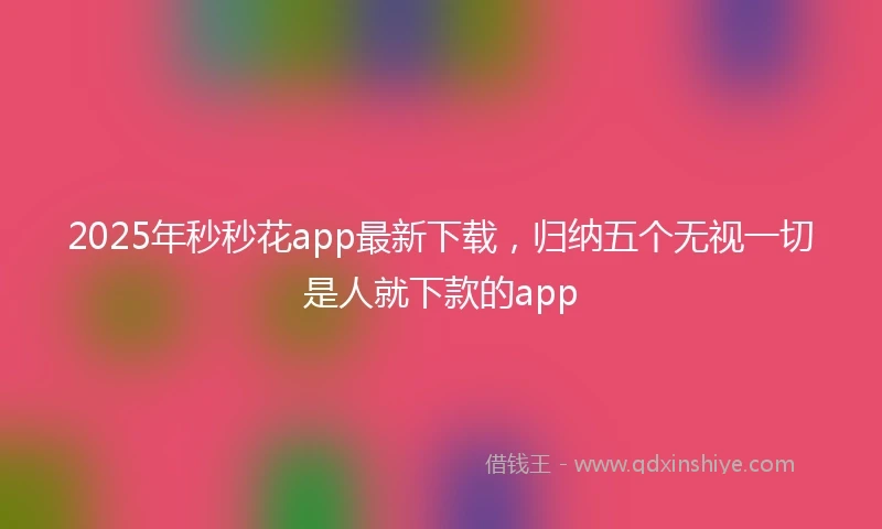 2025年秒秒花app最新下载，归纳五个无视一切是人就下款的app