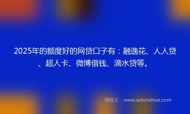 2025年的额度好的网贷口子有：融逸花、人人贷、超人卡、微博借钱、滴水贷等。