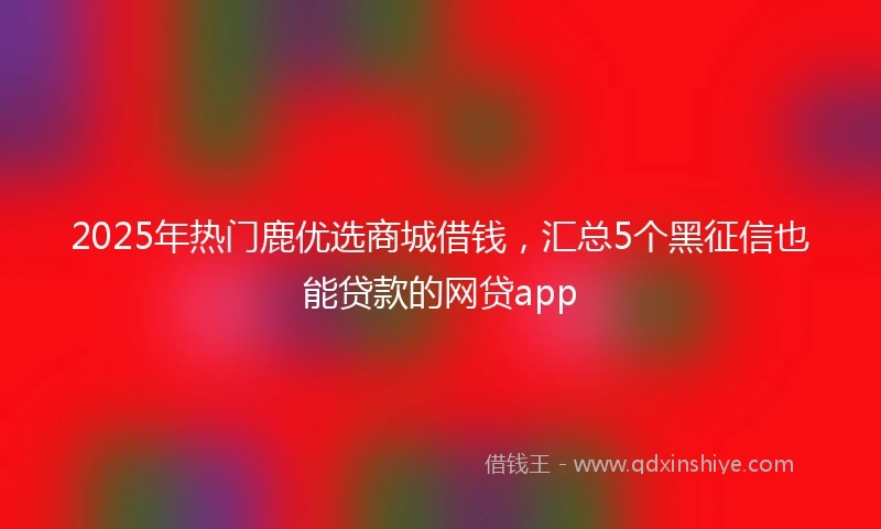 2025年热门鹿优选商城借钱，汇总5个黑征信也能贷款的网贷app