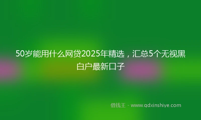 50岁能用什么网贷2025年精选，汇总5个无视黑白户最新口子