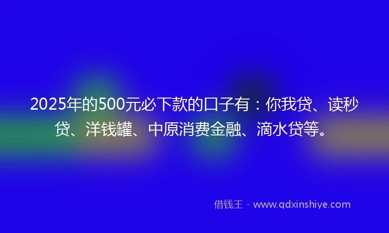 2025年的500元必下款的口子有：你我贷、读秒贷、洋钱罐、中原消费金融、滴水贷等。