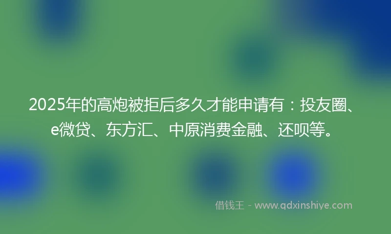 2025年的高炮被拒后多久才能申请有：投友圈、e微贷、东方汇、中原消费金融、还呗等。