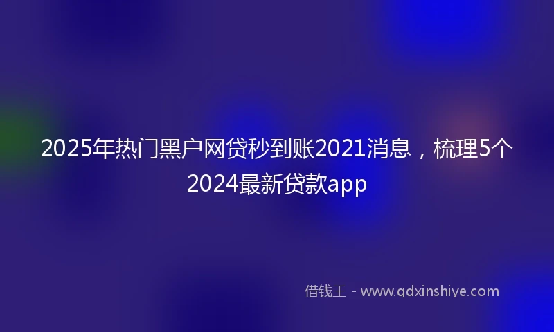 2025年热门黑户网贷秒到账2021消息，梳理5个2024最新贷款app