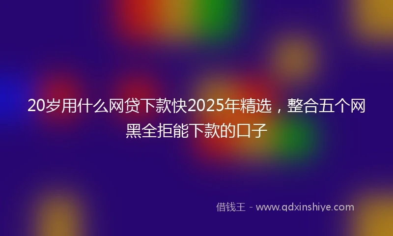 20岁用什么网贷下款快2025年精选，整合五个网黑全拒能下款的口子