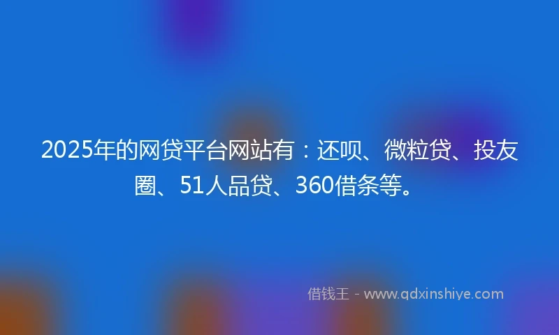2025年的网贷平台网站有：还呗、微粒贷、投友圈、51人品贷、360借条等。