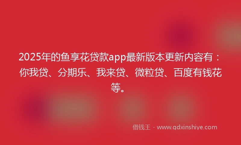 2025年的鱼享花贷款app最新版本更新内容有：你我贷、分期乐、我来贷、微粒贷、百度有钱花等。