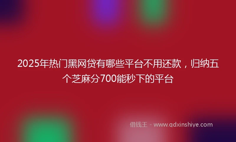 2025年热门黑网贷有哪些平台不用还款，归纳五个芝麻分700能秒下的平台