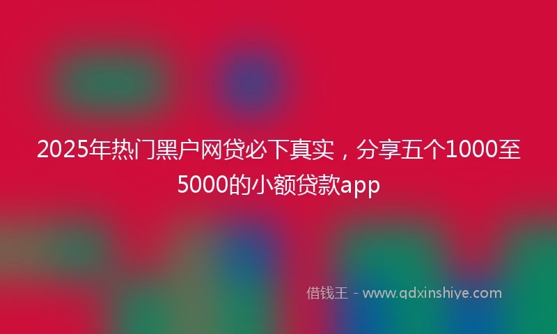 2025年热门黑户网贷必下真实，分享五个1000至5000的小额贷款app