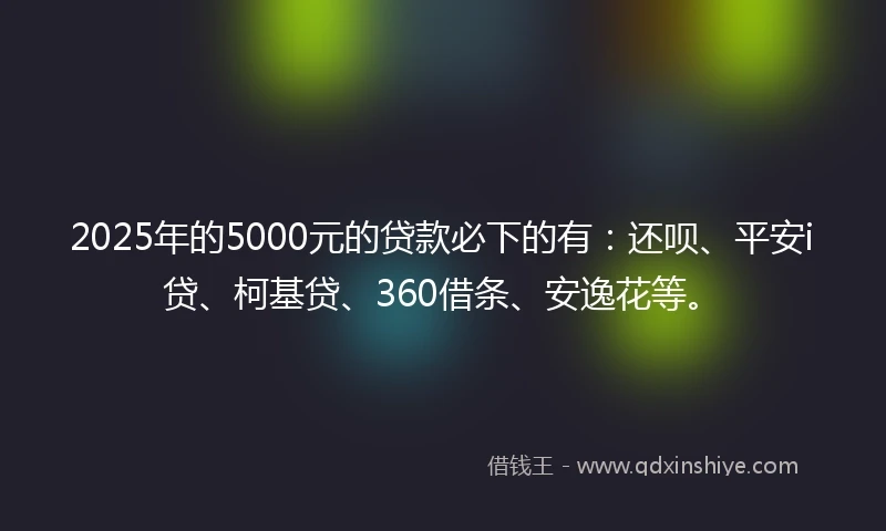 2025年的5000元的贷款必下的有：还呗、平安i贷、柯基贷、360借条、安逸花等。