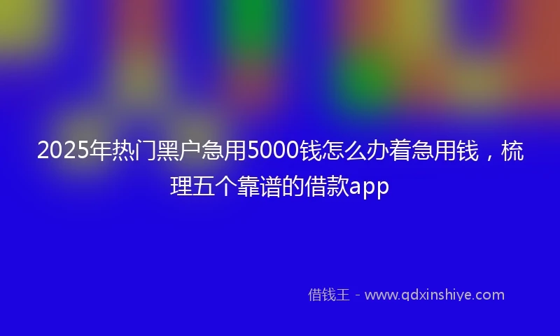 2025年热门黑户急用5000钱怎么办着急用钱，梳理五个靠谱的借款app