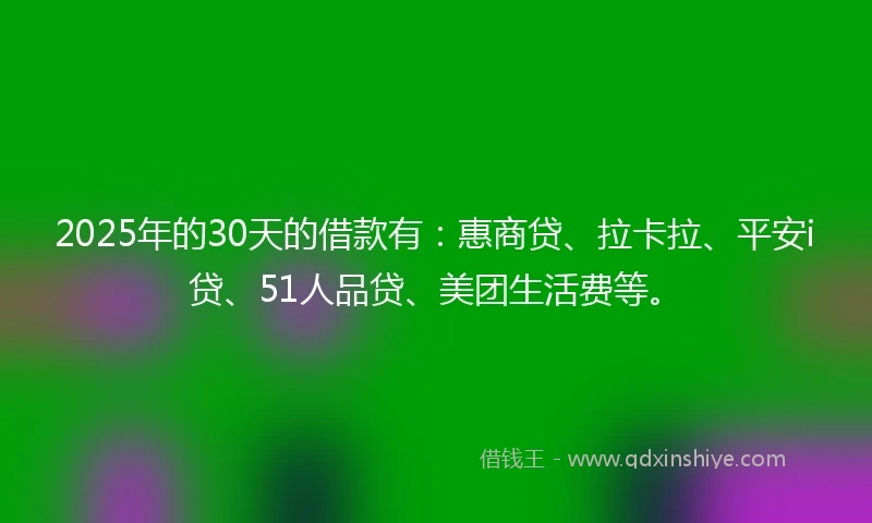 2025年的30天的借款有：惠商贷、拉卡拉、平安i贷、51人品贷、美团生活费等。