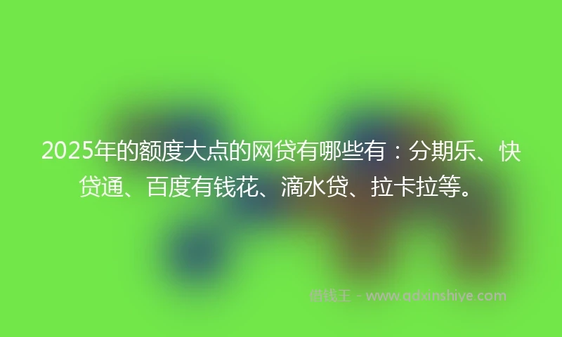 2025年的额度大点的网贷有哪些有：分期乐、快贷通、百度有钱花、滴水贷、拉卡拉等。