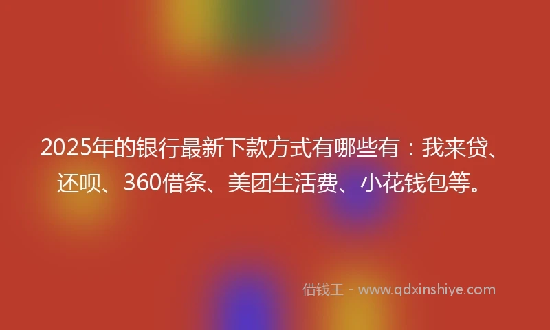 2025年的银行最新下款方式有哪些有：我来贷、还呗、360借条、美团生活费、小花钱包等。
