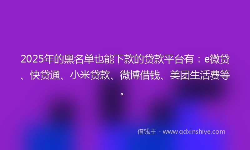 2025年的黑名单也能下款的贷款平台有：e微贷、快贷通、小米贷款、微博借钱、美团生活费等。