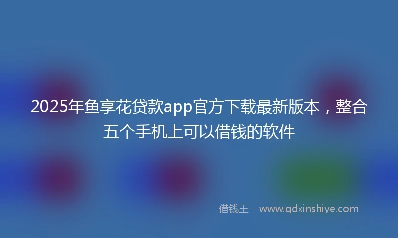 2025年鱼享花贷款app官方下载最新版本，整合五个手机上可以借钱的软件